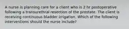 A nurse is planning care for a client who is 2 hr postoperative following a transurethral resection of the prostate. The client is receiving continuous bladder irrigation. Which of the following interventions should the nurse include?