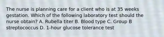 The nurse is planning care for a client who is at 35 weeks gestation. Which of the following laboratory test should the nurse obtain? A. Rubella titer B. Blood type C. Group B streptococcus D. 1-hour glucose tolerance test