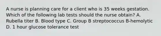 A nurse is planning care for a client who is 35 weeks gestation. Which of the following lab tests should the nurse obtain? A. Rubella titer B. Blood type C. Group B streptococcus B-hemolytic D. 1 hour glucose tolerance test