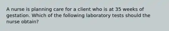 A nurse is planning care for a client who is at 35 weeks of gestation. Which of the following laboratory tests should the nurse obtain?