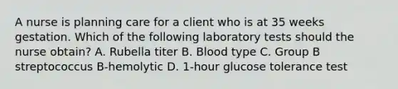 A nurse is planning care for a client who is at 35 weeks gestation. Which of the following laboratory tests should the nurse obtain? A. Rubella titer B. Blood type C. Group B streptococcus B-hemolytic D. 1-hour glucose tolerance test