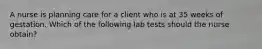 A nurse is planning care for a client who is at 35 weeks of gestation. Which of the following lab tests should the nurse obtain?