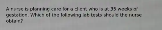 A nurse is planning care for a client who is at 35 weeks of gestation. Which of the following lab tests should the nurse obtain?