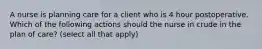 A nurse is planning care for a client who is 4 hour postoperative. Which of the following actions should the nurse in crude in the plan of care? (select all that apply)