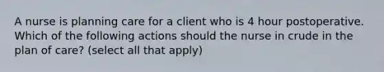 A nurse is planning care for a client who is 4 hour postoperative. Which of the following actions should the nurse in crude in the plan of care? (select all that apply)