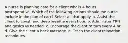 A nurse is planning care for a client who is 4 hours postoperative. Which of the following actions should the nurse include in the plan of care? Select all that apply. a. Assist the client to cough and deep breathe every hour. b. Administer PRN analgesics as needed. c. Encourage the client to turn every 4 hr. d. Give the client a back massage. e. Teach the client relaxation techniques.