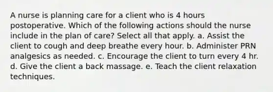 A nurse is planning care for a client who is 4 hours postoperative. Which of the following actions should the nurse include in the plan of care? Select all that apply. a. Assist the client to cough and deep breathe every hour. b. Administer PRN analgesics as needed. c. Encourage the client to turn every 4 hr. d. Give the client a back massage. e. Teach the client relaxation techniques.