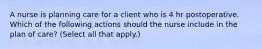 A nurse is planning care for a client who is 4 hr postoperative. Which of the following actions should the nurse include in the plan of care? (Select all that apply.)