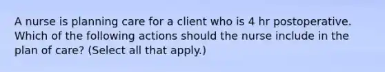 A nurse is planning care for a client who is 4 hr postoperative. Which of the following actions should the nurse include in the plan of care? (Select all that apply.)