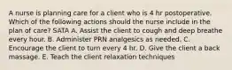 A nurse is planning care for a client who is 4 hr postoperative. Which of the following actions should the nurse include in the plan of care? SATA A. Assist the client to cough and deep breathe every hour. B. Administer PRN analgesics as needed. C. Encourage the client to turn every 4 hr. D. Give the client a back massage. E. Teach the client relaxation techniques