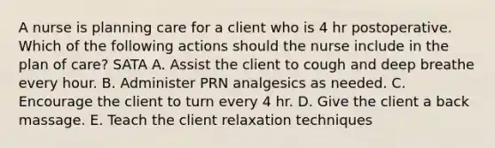 A nurse is planning care for a client who is 4 hr postoperative. Which of the following actions should the nurse include in the plan of care? SATA A. Assist the client to cough and deep breathe every hour. B. Administer PRN analgesics as needed. C. Encourage the client to turn every 4 hr. D. Give the client a back massage. E. Teach the client relaxation techniques