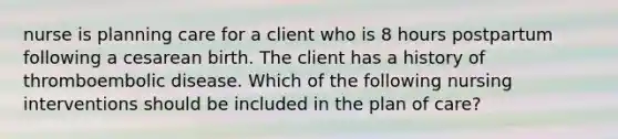 nurse is planning care for a client who is 8 hours postpartum following a cesarean birth. The client has a history of thromboembolic disease. Which of the following nursing interventions should be included in the plan of care?