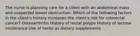 The nurse is planning care for a client with an abdominal mass and suspected bowel obstruction. Which of the following factors in the client's history increases the client's risk for colorectal cancer? Osteoarthritis History of rectal polyps History of lactose intolerance Use of herbs as dietary supplements