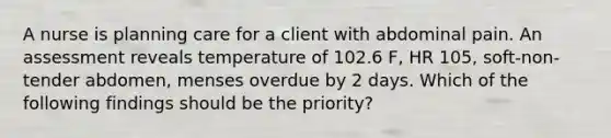 A nurse is planning care for a client with abdominal pain. An assessment reveals temperature of 102.6 F, HR 105, soft-non-tender abdomen, menses overdue by 2 days. Which of the following findings should be the priority?