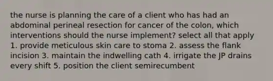 the nurse is planning the care of a client who has had an abdominal perineal resection for cancer of the colon, which interventions should the nurse implement? select all that apply 1. provide meticulous skin care to stoma 2. assess the flank incision 3. maintain the indwelling cath 4. irrigate the JP drains every shift 5. position the client semirecumbent