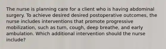 The nurse is planning care for a client who is having abdominal surgery. To achieve desired desired postoperative outcomes, the nurse includes interventions that promote progressive mobilization, such as turn, cough, deep breathe, and early ambulation. Which additional intervention should the nurse include?