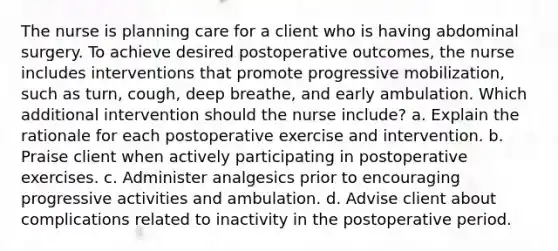 The nurse is planning care for a client who is having abdominal surgery. To achieve desired postoperative outcomes, the nurse includes interventions that promote progressive mobilization, such as turn, cough, deep breathe, and early ambulation. Which additional intervention should the nurse include? a. Explain the rationale for each postoperative exercise and intervention. b. Praise client when actively participating in postoperative exercises. c. Administer analgesics prior to encouraging progressive activities and ambulation. d. Advise client about complications related to inactivity in the postoperative period.