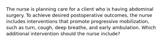 The nurse is planning care for a client who is having abdominal surgery. To achieve desired postoperative outcomes, the nurse includes interventions that promote progressive mobilization, such as turn, cough, deep breathe, and early ambulation. Which additional intervention should the nurse include?