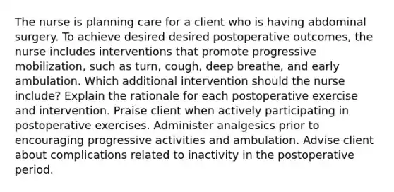 The nurse is planning care for a client who is having abdominal surgery. To achieve desired desired postoperative outcomes, the nurse includes interventions that promote progressive mobilization, such as turn, cough, deep breathe, and early ambulation. Which additional intervention should the nurse include? Explain the rationale for each postoperative exercise and intervention. Praise client when actively participating in postoperative exercises. Administer analgesics prior to encouraging progressive activities and ambulation. Advise client about complications related to inactivity in the postoperative period.