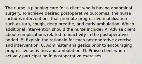 The nurse is planning care for a client who is having abdominal surgery. To achieve desired postoperative outcomes, the nurse includes interventions that promote progressive mobilization, such as turn, cough, deep breathe, and early ambulation. Which additional intervention should the nurse include? A. Advise client about complications related to inactivity in the postoperative period. B. Explain the rationale for each postoperative exercise and intervention. C. Administer analgesics prior to encouraging progressive activities and ambulation. D. Praise client when actively participating in postoperative exercises.