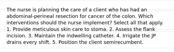 The nurse is planning the care of a client who has had an abdominal-perineal resection for cancer of the colon. Which interventions should the nurse implement? Select all that apply. 1. Provide meticulous skin care to stoma. 2. Assess the flank incision. 3. Maintain the indwelling catheter. 4. Irrigate the JP drains every shift. 5. Position the client semirecumbent.