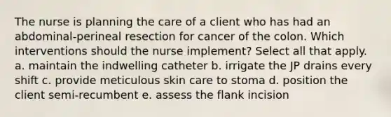 The nurse is planning the care of a client who has had an abdominal-perineal resection for cancer of the colon. Which interventions should the nurse implement? Select all that apply. a. maintain the indwelling catheter b. irrigate the JP drains every shift c. provide meticulous skin care to stoma d. position the client semi-recumbent e. assess the flank incision