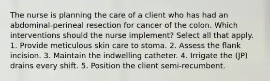 The nurse is planning the care of a client who has had an abdominal-perineal resection for cancer of the colon. Which interventions should the nurse implement? Select all that apply. 1. Provide meticulous skin care to stoma. 2. Assess the flank incision. 3. Maintain the indwelling catheter. 4. Irrigate the (JP) drains every shift. 5. Position the client semi-recumbent.