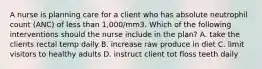 A nurse is planning care for a client who has absolute neutrophil count (ANC) of less than 1,000/mm3. Which of the following interventions should the nurse include in the plan? A. take the clients rectal temp daily B. increase raw produce in diet C. limit visitors to healthy adults D. instruct client tot floss teeth daily