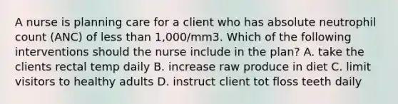 A nurse is planning care for a client who has absolute neutrophil count (ANC) of <a href='https://www.questionai.com/knowledge/k7BtlYpAMX-less-than' class='anchor-knowledge'>less than</a> 1,000/mm3. Which of the following interventions should the nurse include in the plan? A. take the clients rectal temp daily B. increase raw produce in diet C. limit visitors to healthy adults D. instruct client tot floss teeth daily