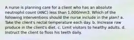 A nurse is planning care for a client who has an absolute neutrophil count (ANC) less than 1,000/mm3. Which of the following interventions should the nurse include in the plan? a. Take the client's rectal temperature each day. b. Increase raw produce in the client's diet. c. Limit visitors to healthy adults. d. Instruct the client to floss his teeth daily.