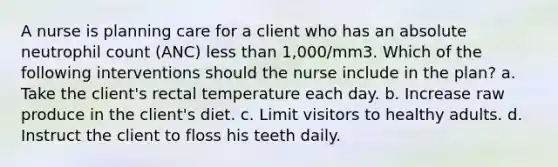 A nurse is planning care for a client who has an absolute neutrophil count (ANC) less than 1,000/mm3. Which of the following interventions should the nurse include in the plan? a. Take the client's rectal temperature each day. b. Increase raw produce in the client's diet. c. Limit visitors to healthy adults. d. Instruct the client to floss his teeth daily.