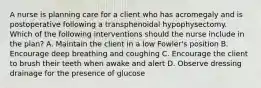 A nurse is planning care for a client who has acromegaly and is postoperative following a transphenoidal hypophysectomy. Which of the following interventions should the nurse include in the plan? A. Maintain the client in a low Fowler's position B. Encourage deep breathing and coughing C. Encourage the client to brush their teeth when awake and alert D. Observe dressing drainage for the presence of glucose