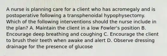 A nurse is planning care for a client who has acromegaly and is postoperative following a transphenoidal hypophysectomy. Which of the following interventions should the nurse include in the plan? A. Maintain the client in a low Fowler's position B. Encourage deep breathing and coughing C. Encourage the client to brush their teeth when awake and alert D. Observe dressing drainage for the presence of glucose