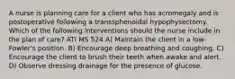 A nurse is planning care for a client who has acromegaly and is postoperative following a transsphenoidal hypophysectomy. Which of the following interventions should the nurse include in the plan of care? ATI MS 524 A) Maintain the client in a low-Fowler's position. B) Encourage deep breathing and coughing. C) Encourage the client to brush their teeth when awake and alert. D) Observe dressing drainage for the presence of glucose.