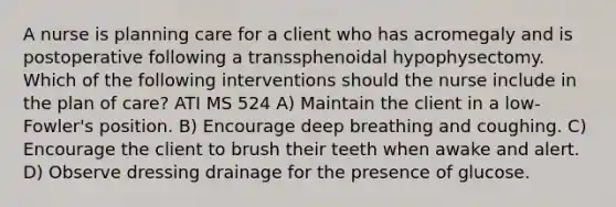 A nurse is planning care for a client who has acromegaly and is postoperative following a transsphenoidal hypophysectomy. Which of the following interventions should the nurse include in the plan of care? ATI MS 524 A) Maintain the client in a low-Fowler's position. B) Encourage deep breathing and coughing. C) Encourage the client to brush their teeth when awake and alert. D) Observe dressing drainage for the presence of glucose.