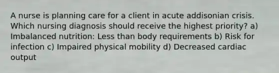 A nurse is planning care for a client in acute addisonian crisis. Which nursing diagnosis should receive the highest priority? a) Imbalanced nutrition: Less than body requirements b) Risk for infection c) Impaired physical mobility d) Decreased cardiac output