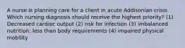 A nurse is planning care for a client in acute Addisonian crisis. Which nursing diagnosis should receive the highest priority? (1) Decreased cardiac output (2) risk for infection (3) imbalanced nutrition: less than body requirements (4) impaired physical mobility