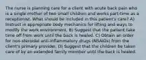 The nurse is planning care for a client with acute back pain who is a single mother of two small children and works part-time as a receptionist. What should be included in this patient's care? A) Instruct in appropriate body mechanics for lifting and ways to modify the work environment. B) Suggest that the patient take time off from work until the back is healed. C) Obtain an order for non-steroidal anti-inflammatory drugs (NSAIDs) from the client's primary provider. D) Suggest that the children be taken care of by an extended family member until the back is healed.