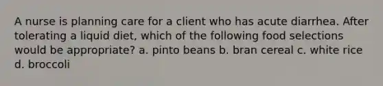 A nurse is planning care for a client who has acute diarrhea. After tolerating a liquid diet, which of the following food selections would be appropriate? a. pinto beans b. bran cereal c. white rice d. broccoli