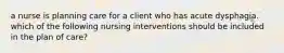 a nurse is planning care for a client who has acute dysphagia. which of the following nursing interventions should be included in the plan of care?