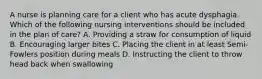 A nurse is planning care for a client who has acute dysphagia. Which of the following nursing interventions should be included in the plan of care? A. Providing a straw for consumption of liquid B. Encouraging larger bites C. Placing the client in at least Semi-Fowlers position during meals D. Instructing the client to throw head back when swallowing