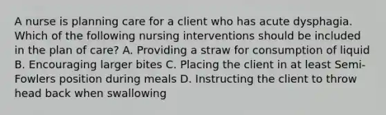 A nurse is planning care for a client who has acute dysphagia. Which of the following nursing interventions should be included in the plan of care? A. Providing a straw for consumption of liquid B. Encouraging larger bites C. Placing the client in at least Semi-Fowlers position during meals D. Instructing the client to throw head back when swallowing