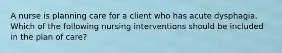 A nurse is planning care for a client who has acute dysphagia. Which of the following nursing interventions should be included in the plan of care?