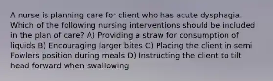 A nurse is planning care for client who has acute dysphagia. Which of the following nursing interventions should be included in the plan of care? A) Providing a straw for consumption of liquids B) Encouraging larger bites C) Placing the client in semi Fowlers position during meals D) Instructing the client to tilt head forward when swallowing