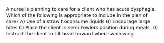 A nurse is planning to care for a client who has acute dysphagia. Which of the following is appropriate to include in the plan of care? A) Use of a straw t oconsume liquids B) Encourage large bites C) Place the client in semi-Fowlers position during meals. D) Instruct the client to tilt head forward when swallowing