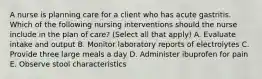 A nurse is planning care for a client who has acute gastritis. Which of the following nursing interventions should the nurse include in the plan of care? (Select all that apply) A. Evaluate intake and output B. Monitor laboratory reports of electrolytes C. Provide three large meals a day D. Administer ibuprofen for pain E. Observe stool characteristics