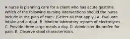 A nurse is planning care for a client who has acute gastritis. Which of the following nursing interventions should the nurse include in the plan of care? (Select all that apply.) A. Evaluate intake and output. B. Monitor laboratory reports of electrolytes. C. Provide three large meals a day. D. Administer ibuprofen for pain. E. Observe stool characteristics.