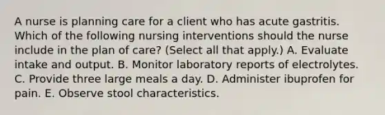 A nurse is planning care for a client who has acute gastritis. Which of the following nursing interventions should the nurse include in the plan of care? (Select all that apply.) A. Evaluate intake and output. B. Monitor laboratory reports of electrolytes. C. Provide three large meals a day. D. Administer ibuprofen for pain. E. Observe stool characteristics.