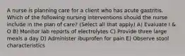 A nurse is planning care for a client who has acute gastritis. Which of the following nursing interventions should the nurse include in the plan of care? (Select all that apply) A) Evaluate I & O B) Monitor lab reports of electrolytes C) Provide three large meals a day D) Administer ibuprofen for pain E) Observe stool characteristics