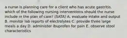 a nurse is planning care for a client who has acute gastritis. which of the following nursing interventions should the nurse include in the plan of care? (SATA) A. evaluate intake and output B. monitor lab reports of electrolytes C. provide three large meals a day D. administer ibuprofen for pain E. observe stool characteristics